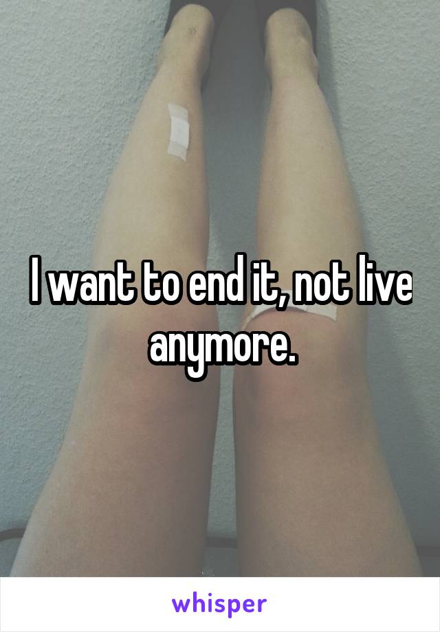 I want to end it, not live anymore.