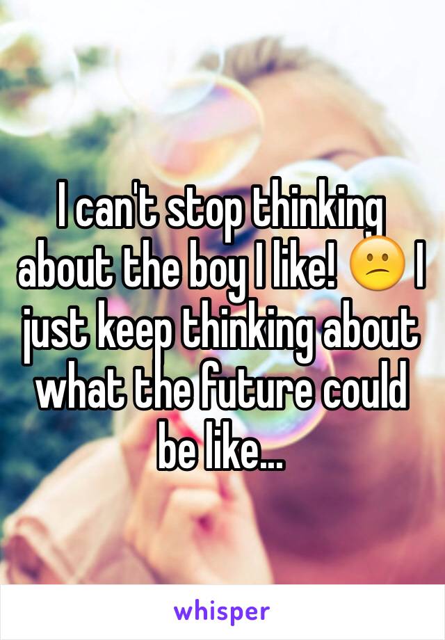 I can't stop thinking about the boy I like! 😕 I just keep thinking about what the future could be like... 
