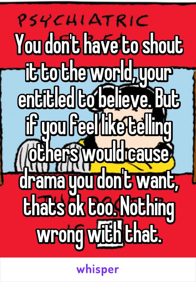 You don't have to shout it to the world, your entitled to believe. But if you feel like telling others would cause drama you don't want, thats ok too. Nothing wrong with that.