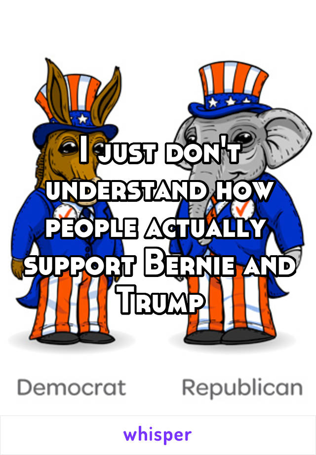 I just don't understand how people actually  support Bernie and Trump