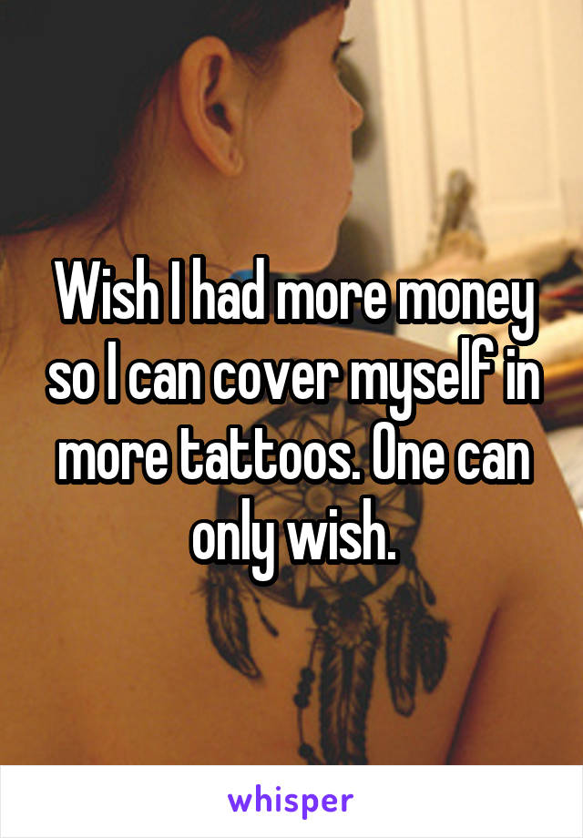 Wish I had more money so I can cover myself in more tattoos. One can only wish.
