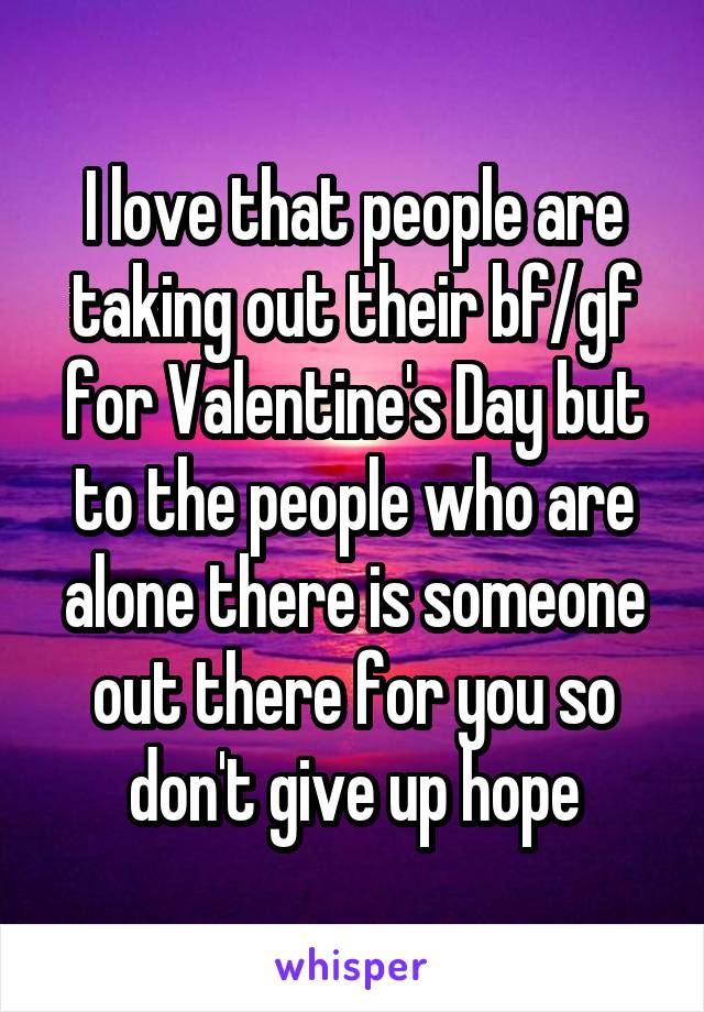 I love that people are taking out their bf/gf for Valentine's Day but to the people who are alone there is someone out there for you so don't give up hope