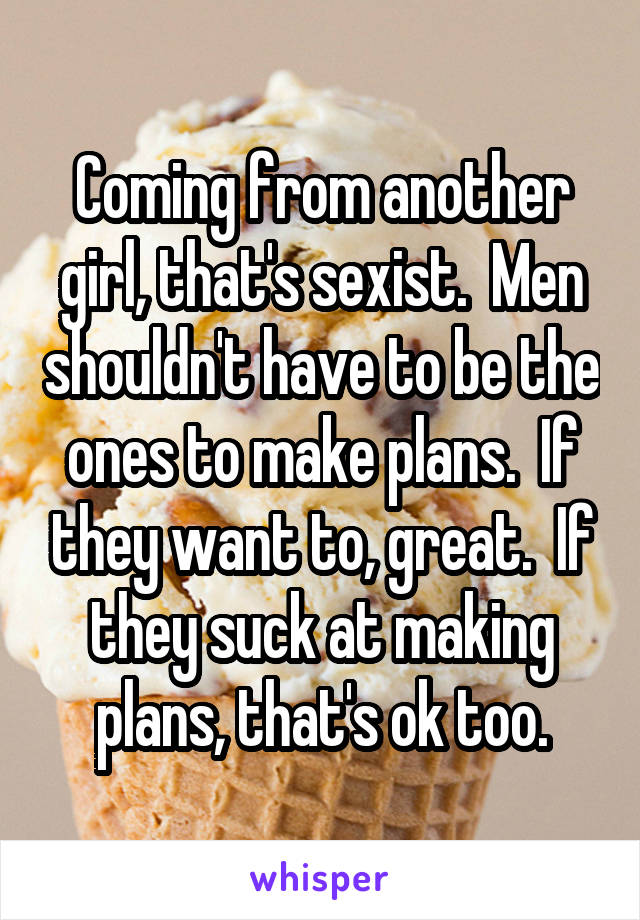 Coming from another girl, that's sexist.  Men shouldn't have to be the ones to make plans.  If they want to, great.  If they suck at making plans, that's ok too.