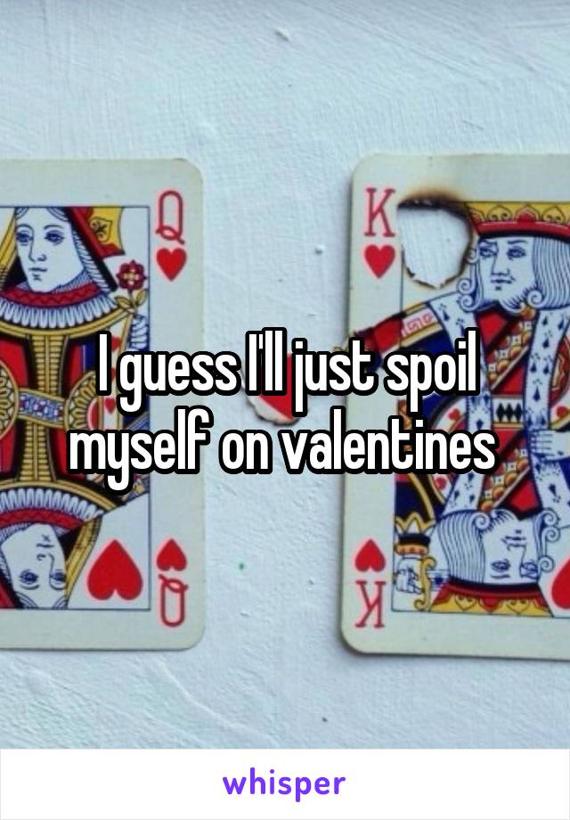 I guess I'll just spoil myself on valentines 