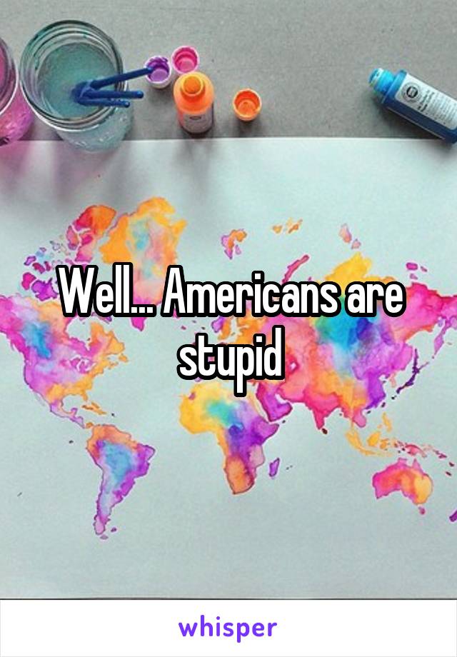 Well... Americans are stupid
