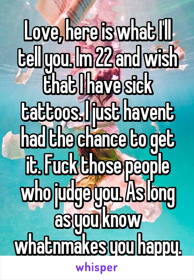 Love, here is what I'll tell you. Im 22 and wish that I have sick tattoos. I just havent had the chance to get it. Fuck those people who judge you. As long as you know whatnmakes you happy.