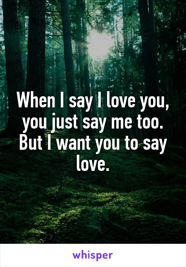 When I say I love you, you just say me too. But I want you to say love.