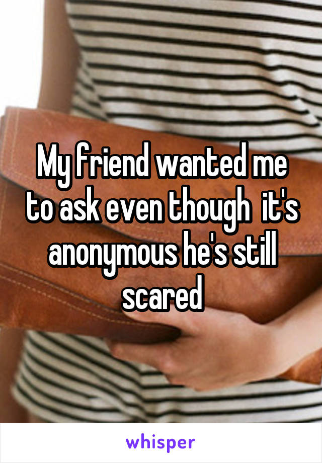 My friend wanted me to ask even though  it's anonymous he's still scared