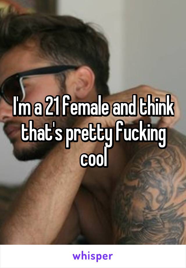 I'm a 21 female and think that's pretty fucking cool