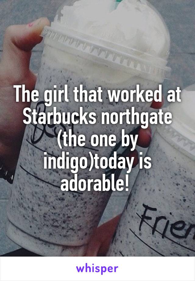 The girl that worked at Starbucks northgate (the one by indigo)today is adorable! 