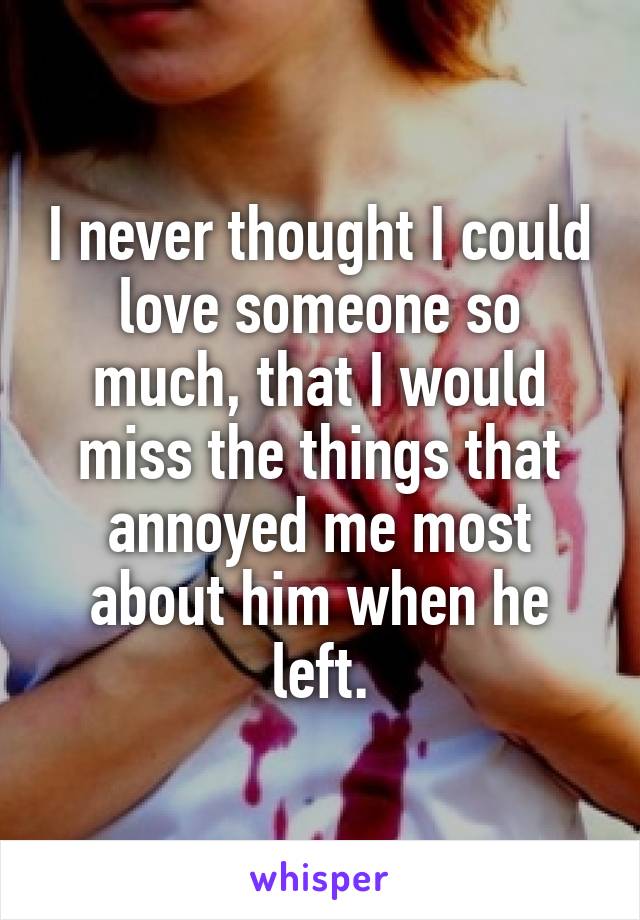 I never thought I could love someone so much, that I would miss the things that annoyed me most about him when he left.