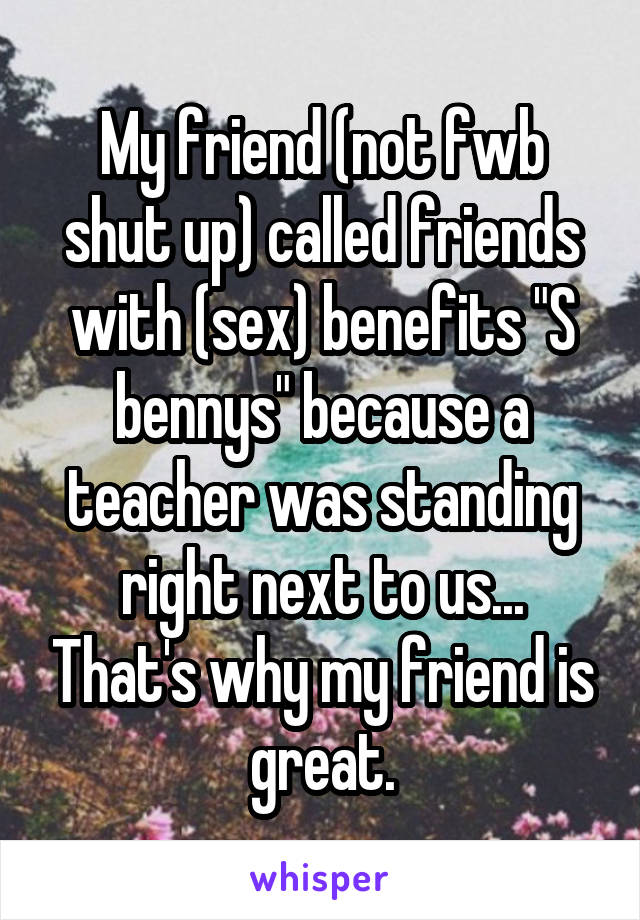 My friend (not fwb shut up) called friends with (sex) benefits "S bennys" because a teacher was standing right next to us... That's why my friend is great.