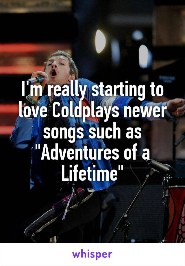 I'm really starting to love Coldplays newer songs such as "Adventures of a Lifetime"