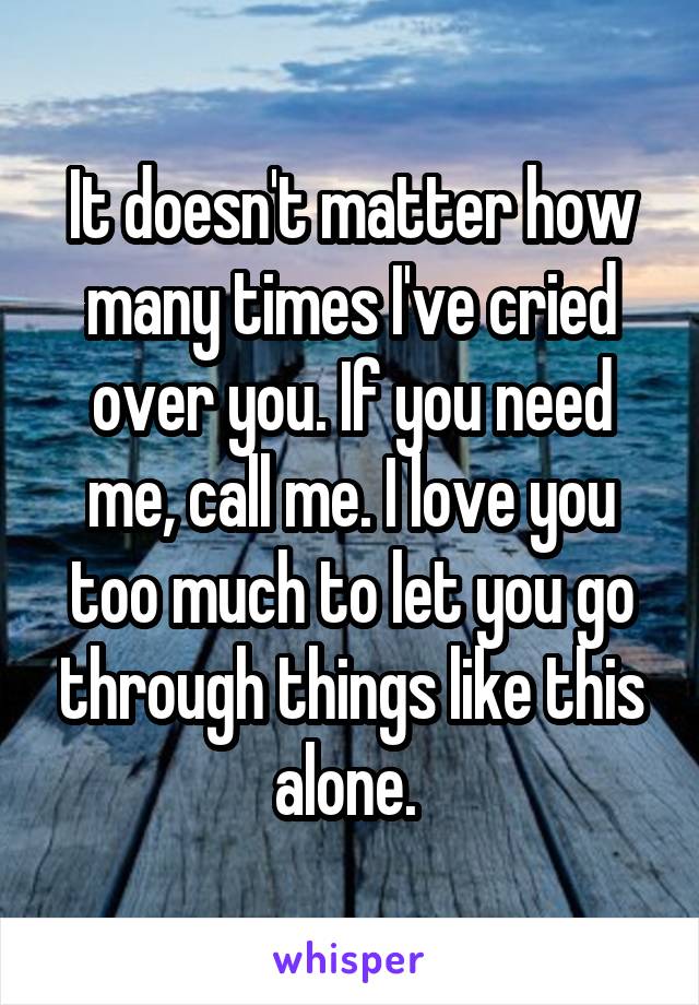 It doesn't matter how many times I've cried over you. If you need me, call me. I love you too much to let you go through things like this alone. 
