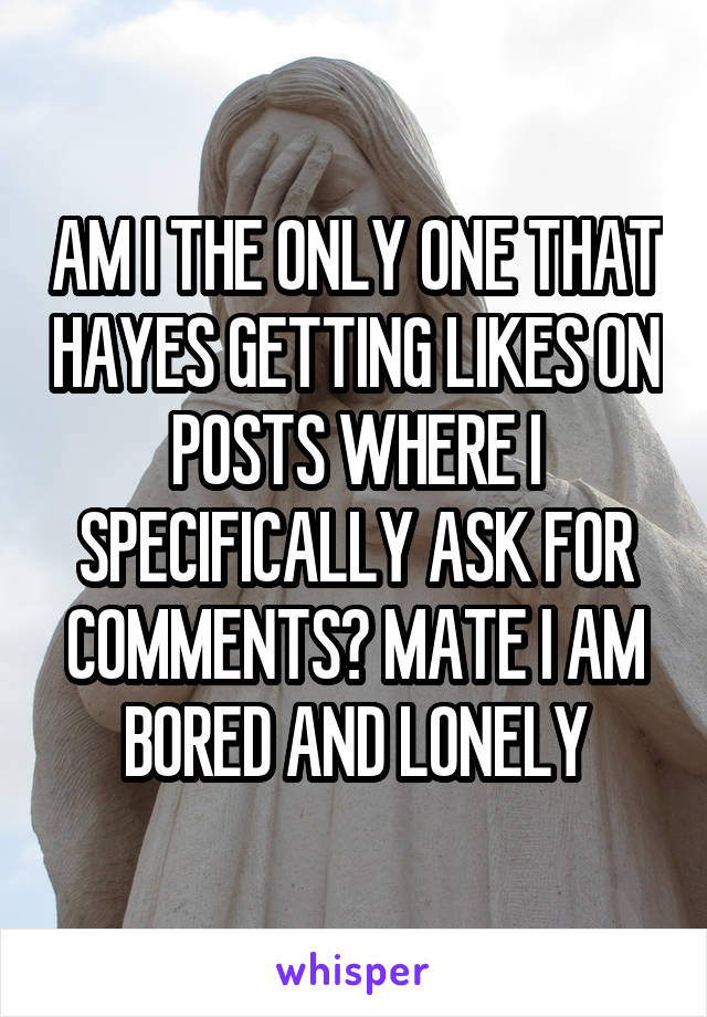 AM I THE ONLY ONE THAT HAYES GETTING LIKES ON POSTS WHERE I SPECIFICALLY ASK FOR COMMENTS? MATE I AM BORED AND LONELY