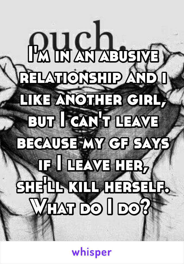 I'm in an abusive relationship and i like another girl, but I can't leave because my gf says if I leave her, she'll kill herself. What do I do? 