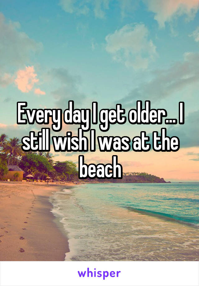Every day I get older... I still wish I was at the beach