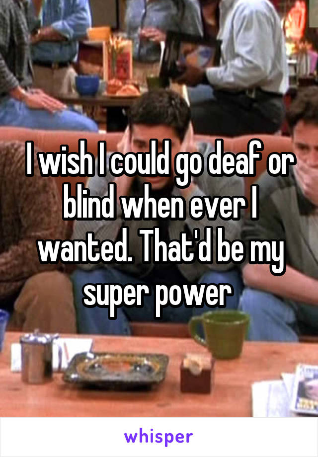 I wish I could go deaf or blind when ever I wanted. That'd be my super power 