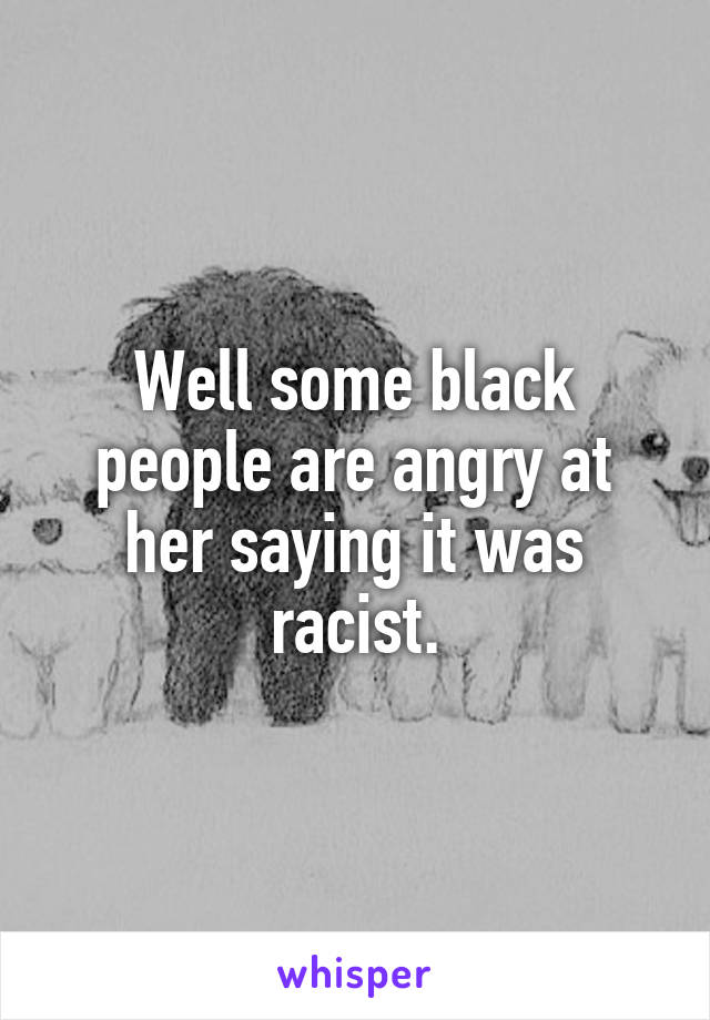 Well some black people are angry at her saying it was racist.