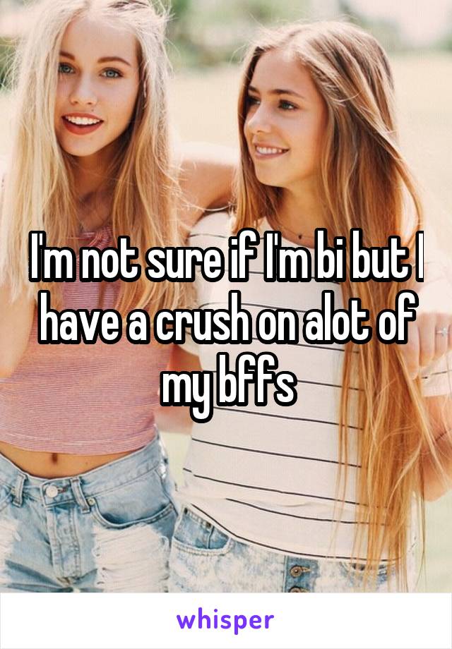 I'm not sure if I'm bi but I have a crush on alot of my bffs