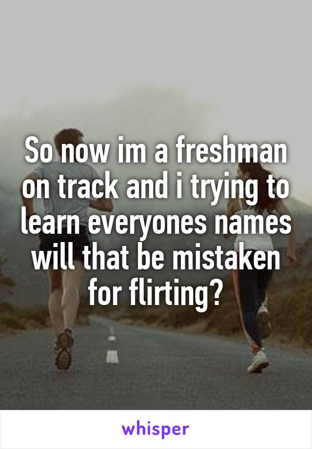 So now im a freshman on track and i trying to learn everyones names will that be mistaken for flirting?