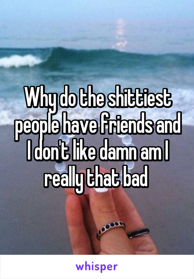 Why do the shittiest people have friends and I don't like damn am I really that bad 
