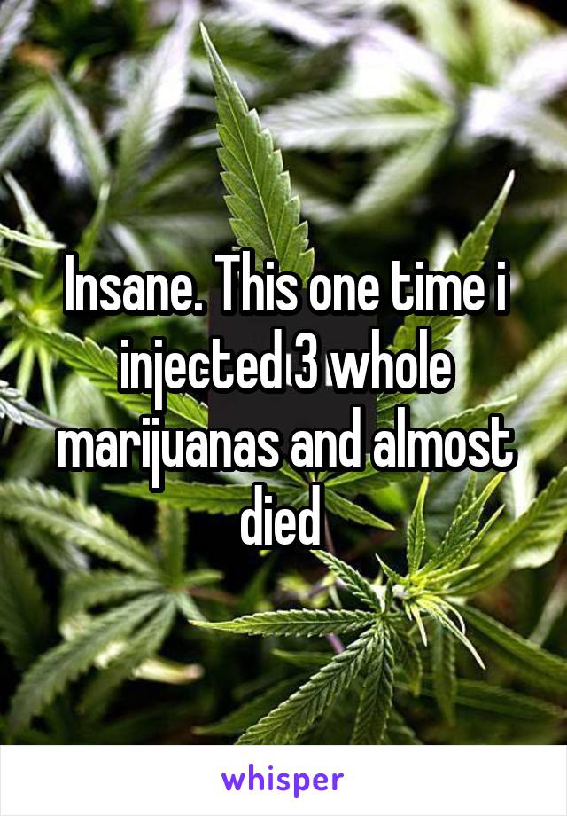 Insane. This one time i injected 3 whole marijuanas and almost died 