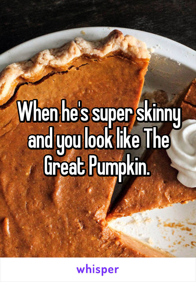 When he's super skinny and you look like The Great Pumpkin. 