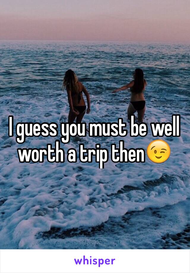I guess you must be well worth a trip then😉