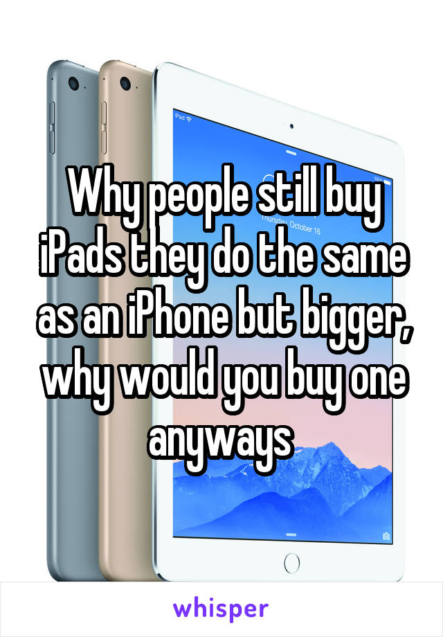 Why people still buy iPads they do the same as an iPhone but bigger, why would you buy one anyways 