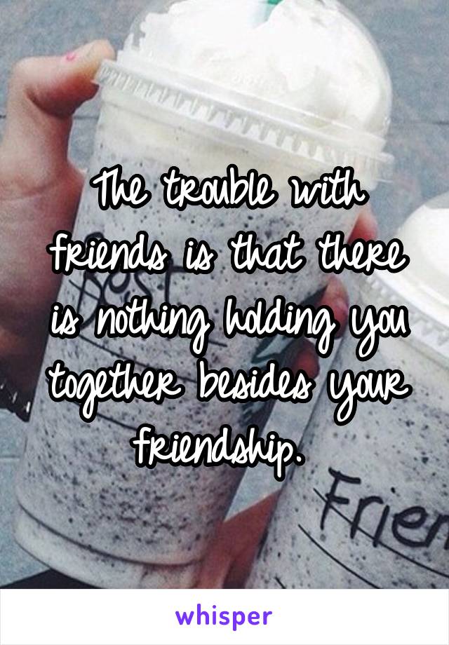 The trouble with friends is that there is nothing holding you together besides your friendship. 