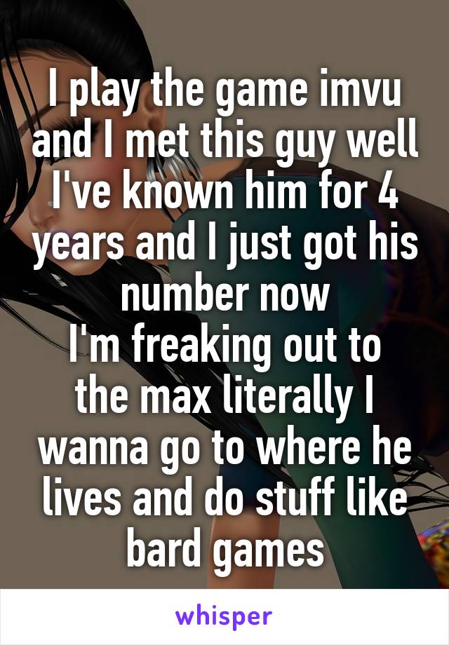 I play the game imvu and I met this guy well I've known him for 4 years and I just got his number now
I'm freaking out to the max literally I wanna go to where he lives and do stuff like bard games