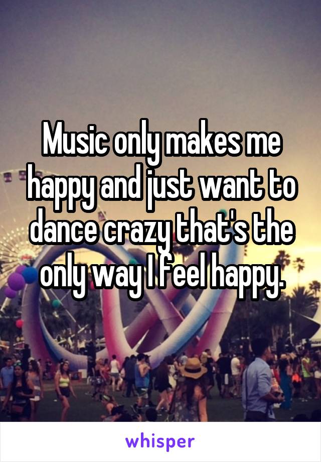 Music only makes me happy and just want to dance crazy that's the only way I feel happy.
