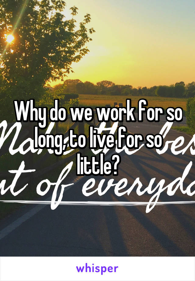 Why do we work for so long, to live for so little?