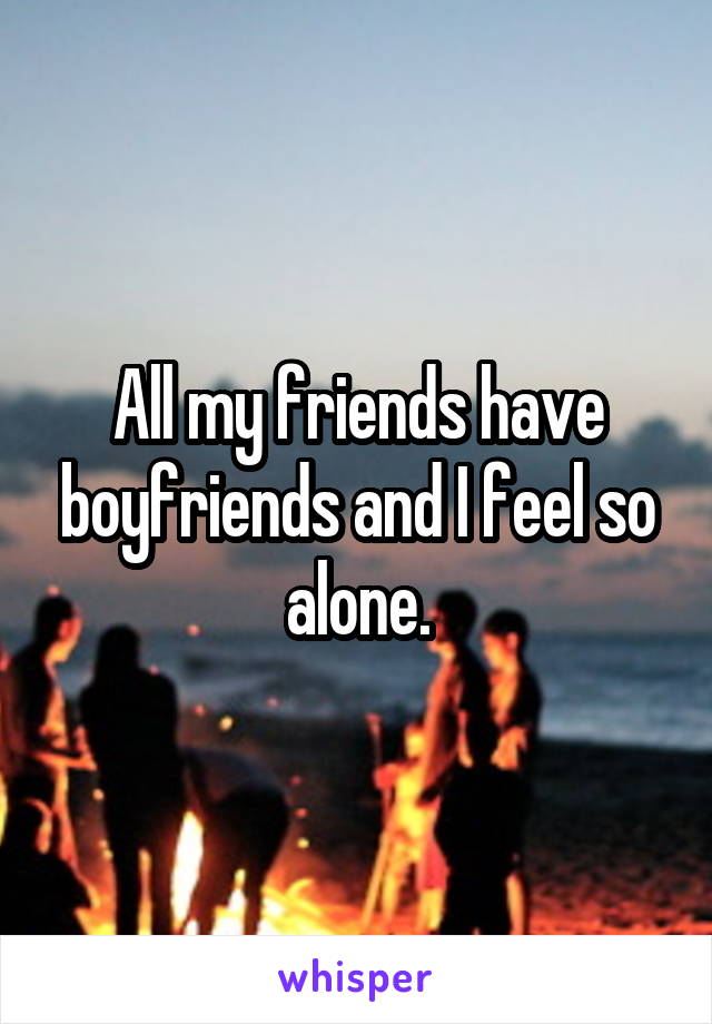 All my friends have boyfriends and I feel so alone.