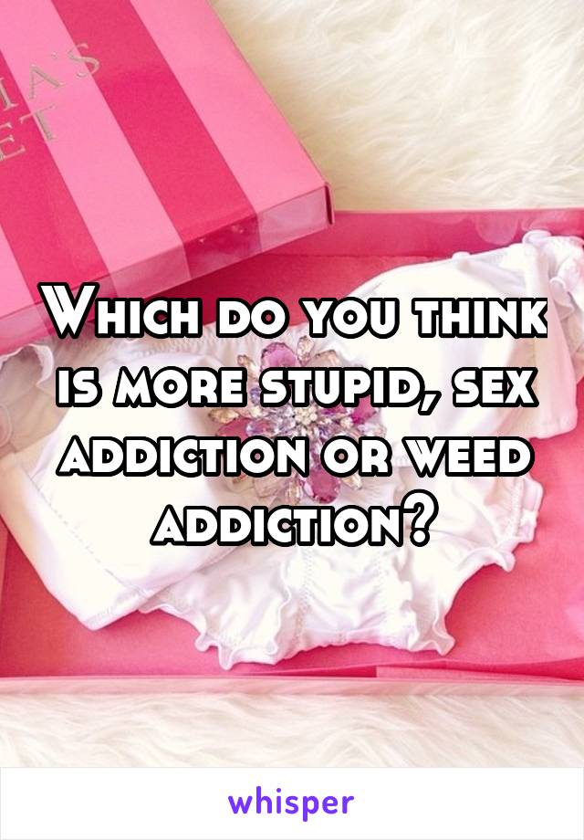 Which do you think is more stupid, sex addiction or weed addiction?
