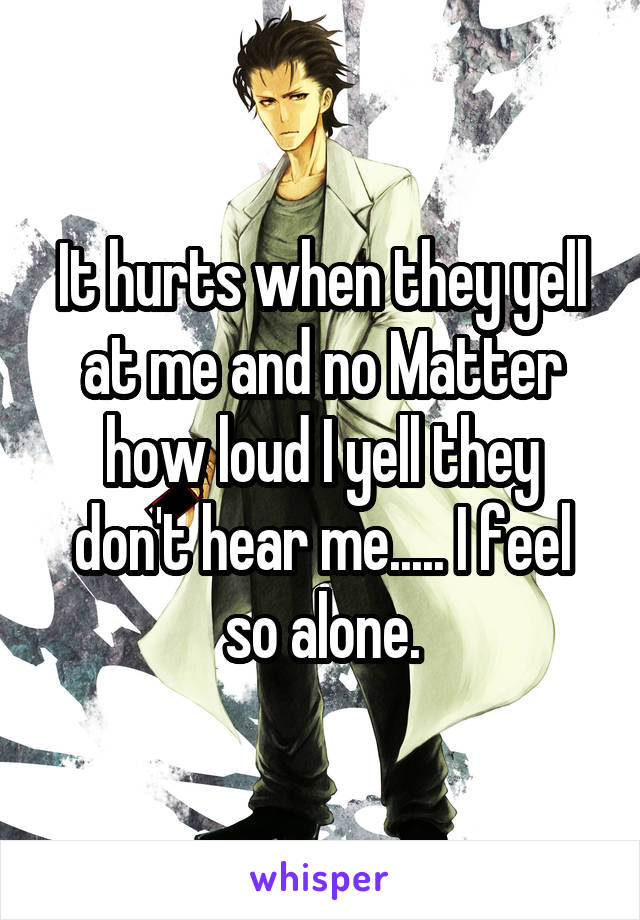 It hurts when they yell at me and no Matter how loud I yell they don't hear me..... I feel so alone.