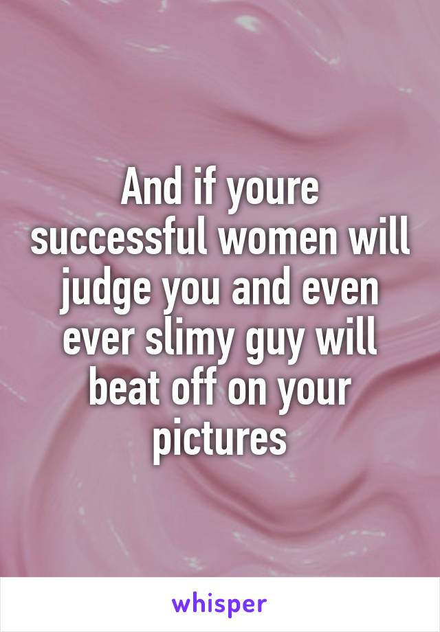 And if youre successful women will judge you and even ever slimy guy will beat off on your pictures