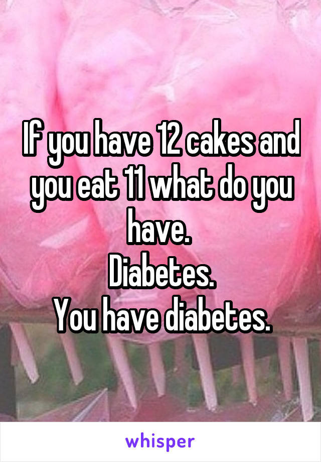 If you have 12 cakes and you eat 11 what do you have. 
Diabetes.
You have diabetes.