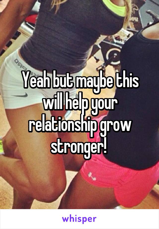 Yeah but maybe this will help your relationship grow stronger! 