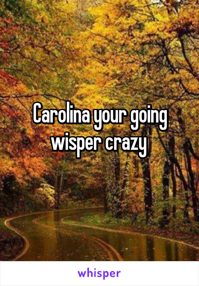 Carolina your going wisper crazy 

