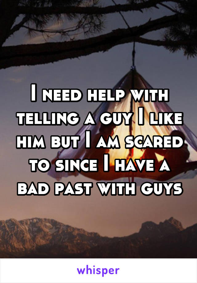 I need help with telling a guy I like him but I am scared to since I have a bad past with guys