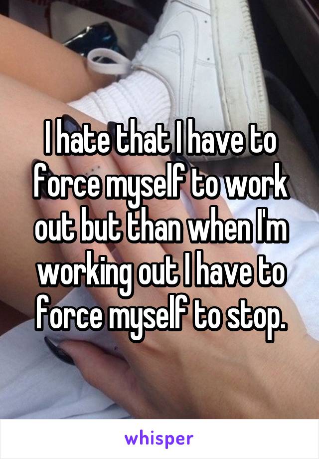 I hate that I have to force myself to work out but than when I'm working out I have to force myself to stop.