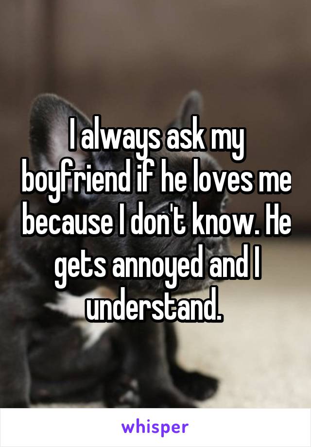 I always ask my boyfriend if he loves me because I don't know. He gets annoyed and I understand. 