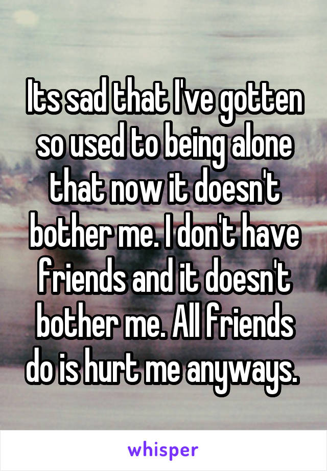Its sad that I've gotten so used to being alone that now it doesn't bother me. I don't have friends and it doesn't bother me. All friends do is hurt me anyways. 