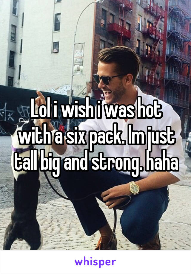 Lol i wish i was hot with a six pack. Im just tall big and strong. haha