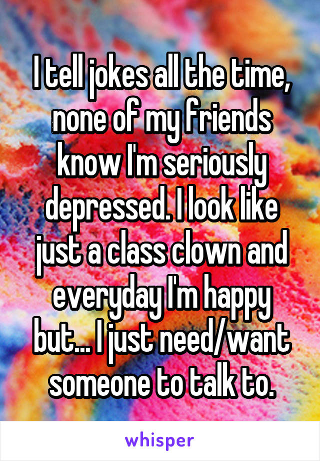 I tell jokes all the time, none of my friends know I'm seriously depressed. I look like just a class clown and everyday I'm happy but... I just need/want someone to talk to.