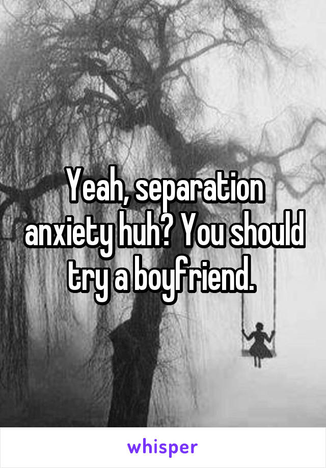 Yeah, separation anxiety huh? You should try a boyfriend. 