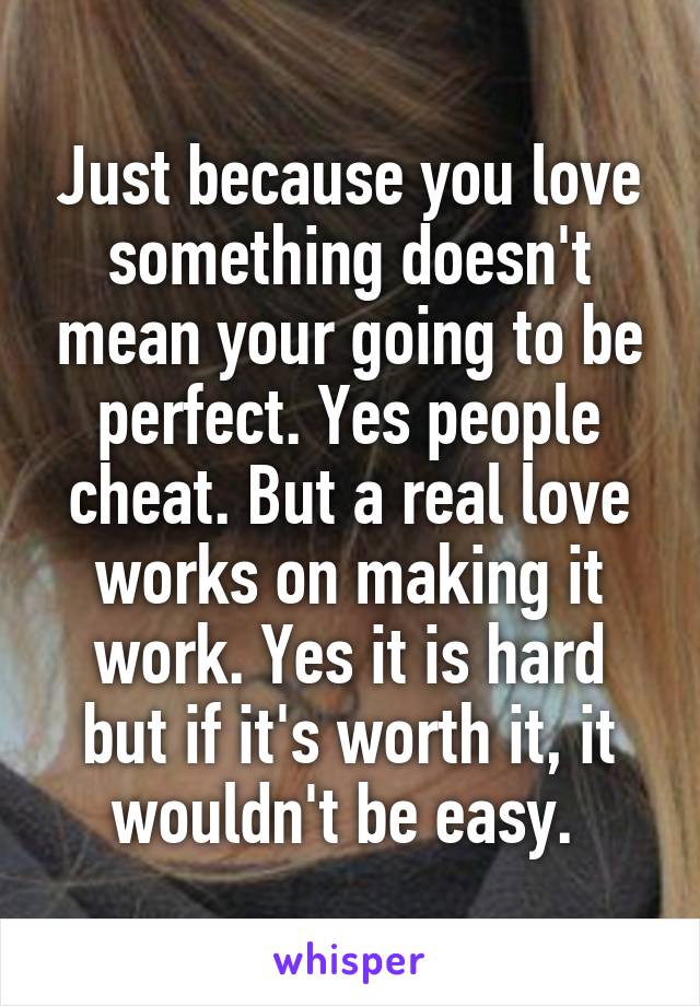 Just because you love something doesn't mean your going to be perfect. Yes people cheat. But a real love works on making it work. Yes it is hard but if it's worth it, it wouldn't be easy. 