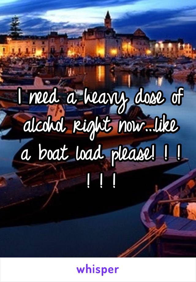 I need a heavy dose of alcohol right now...like a boat load please! ! ! ! ! !